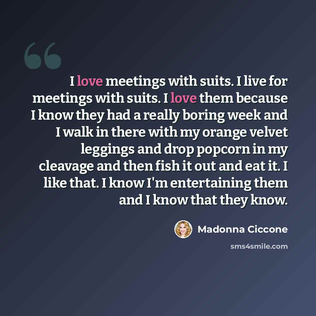 “I love meetings with suits. I live for meetings with suits. I love them because I know they had a really boring week and I walk in there with my orange velvet leggings and drop popcorn in my cleavage and then fish it out and eat it. I like that. I know I'm entertaining them and I know that they…” quote by Madonna Ciccone
