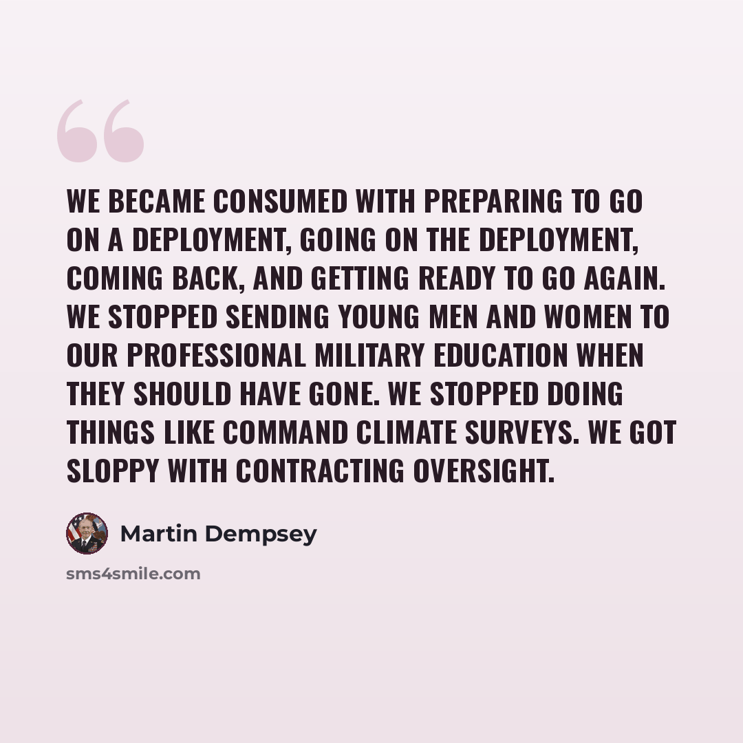 “We became consumed with preparing to go on a deployment, going on the deployment, coming back, and getting ready to go again. We stopped sending young men and women to our professional military education when they should have gone. We stopped doing things like command climate surveys. We got…” quote by Martin Dempsey
