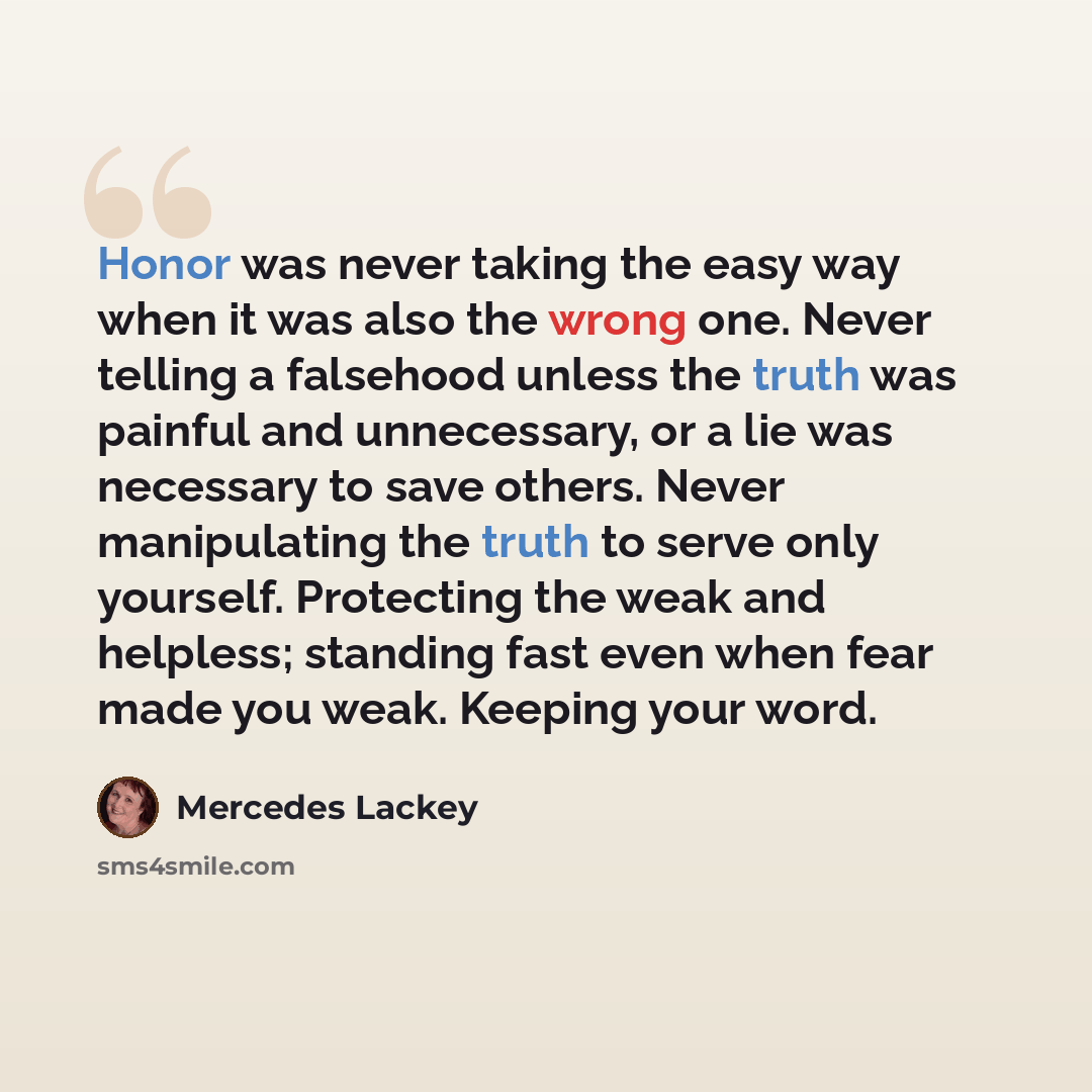 “Honor was never taking the easy way when it was also the wrong one. Never telling a falsehood unless the truth was painful and unnecessary, or a lie was necessary to save others. Never manipulating the truth to serve only yourself. Protecting the weak and helpless; standing fast even when fear…” quote by Mercedes Lackey