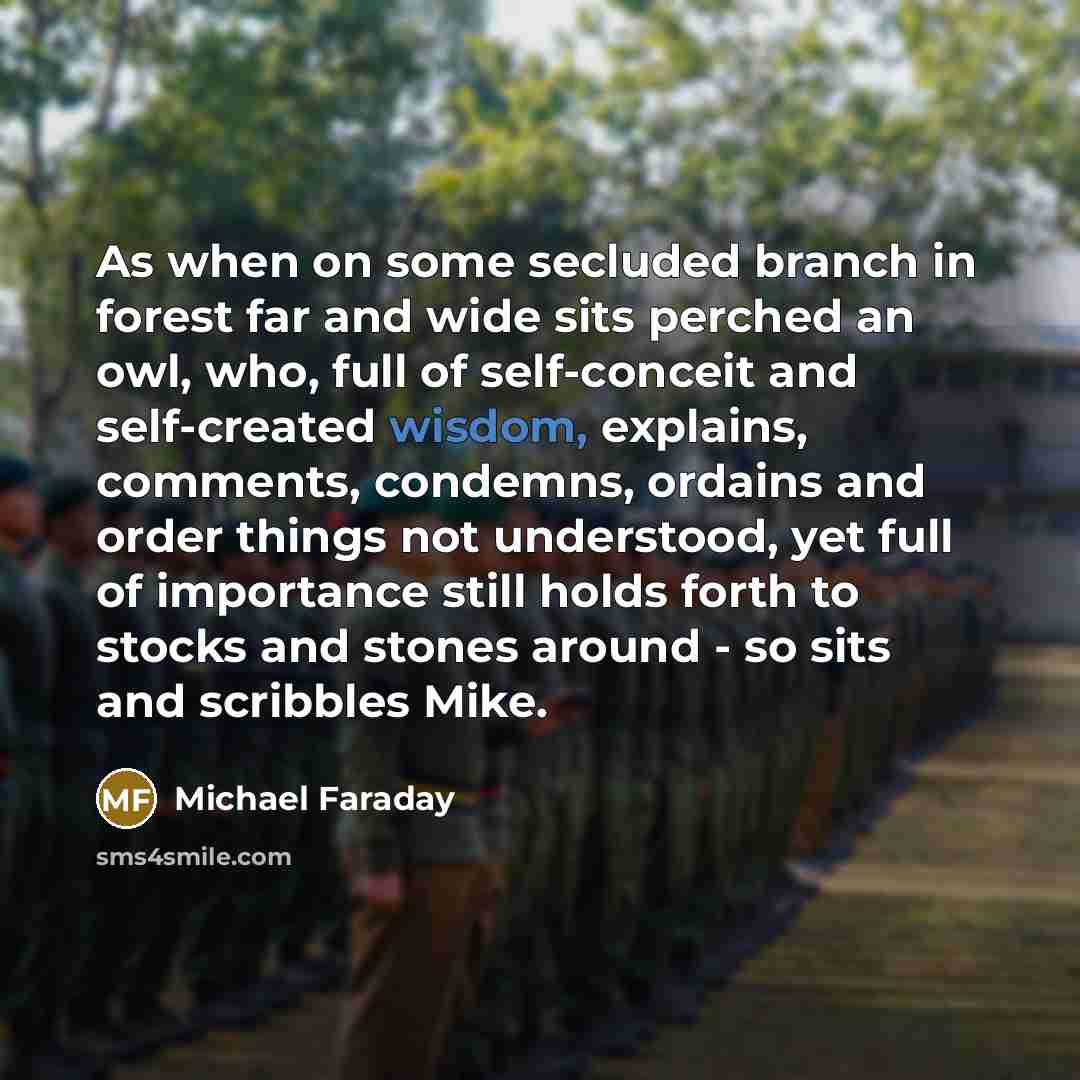 “As when on some secluded branch in forest far and wide sits perched an owl, who, full of self-conceit and self-created wisdom, explains, comments, condemns, ordains and order things not understood, yet full of importance still holds forth to stocks and stones around - so sits and scribbles Mike.” quote by Michael Faraday
