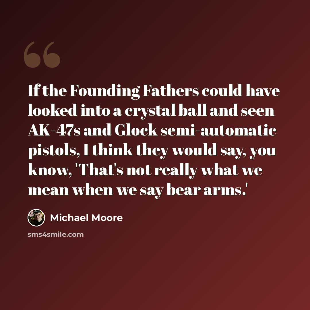 “If the Founding Fathers could have looked into a crystal ball and seen AK-47s and Glock semi-automatic pistols, I think they would say, you know, 'That's not really what we mean when we say bear arms.'” quote by Michael Moore