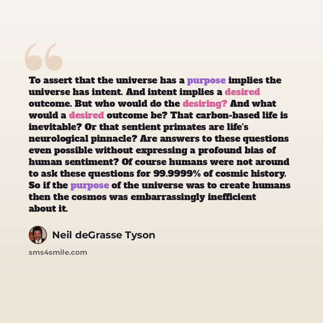 “To assert that the universe has a purpose implies the universe has intent. And intent implies a desired outcome. But who would do the desiring? And what would a desired outcome be? That carbon-based life is inevitable? Or that sentient primates are life's neurological pinnacle? Are answers to…” quote by Neil deGrasse Tyson