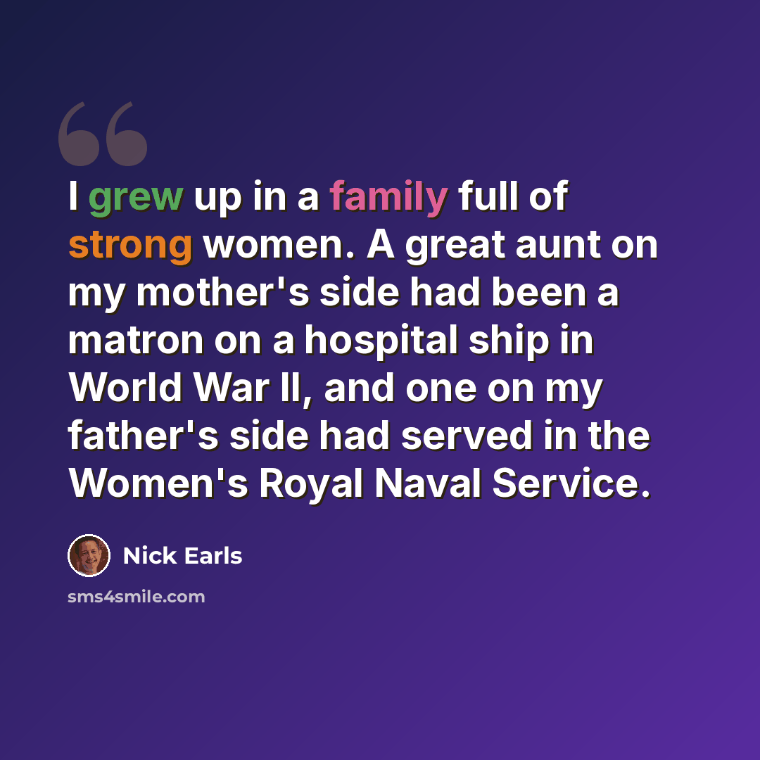 “I grew up in a family full of strong women. A great aunt on my mother's side had been a matron on a hospital ship in World War II, and one on my father's side had served in the Women's Royal Naval Service.” quote by Nick Earls