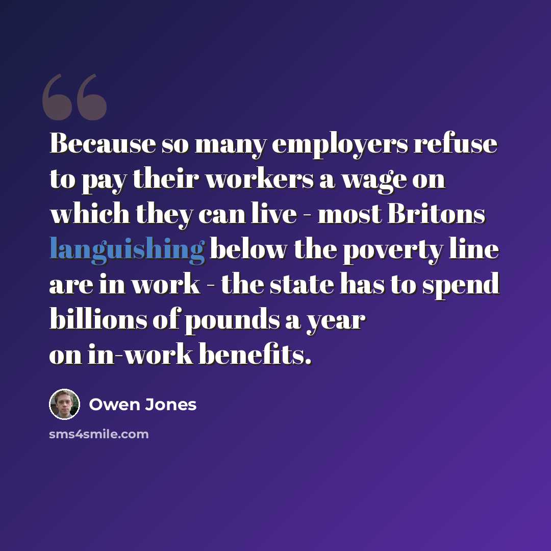 “Because so many employers refuse to pay their workers a wage on which they can live - most Britons languishing below the poverty line are in work - the state has to spend billions of pounds a year on in-work benefits.” quote by Owen Jones