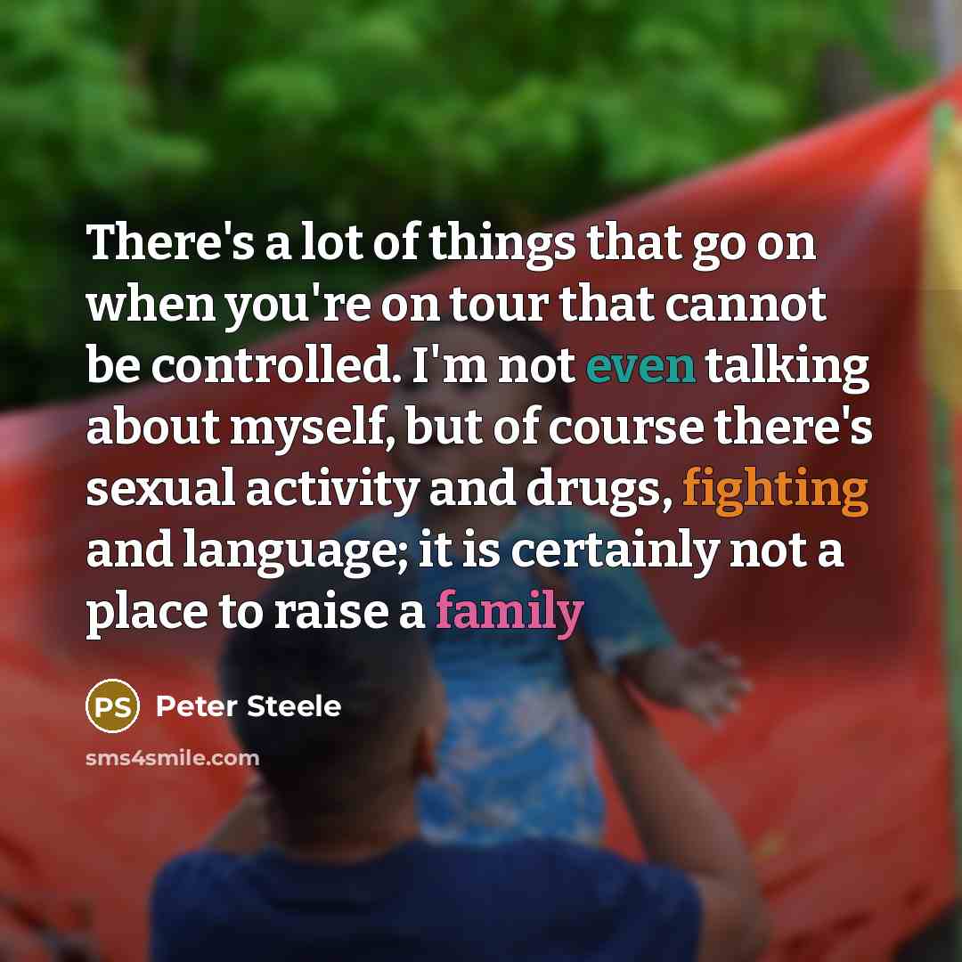 “There's a lot of things that go on when you're on tour that cannot be controlled. I'm not even talking about myself, but of course there's sexual activity and drugs, fighting and language; it is certainly not a place to raise a family” quote by Peter Steele