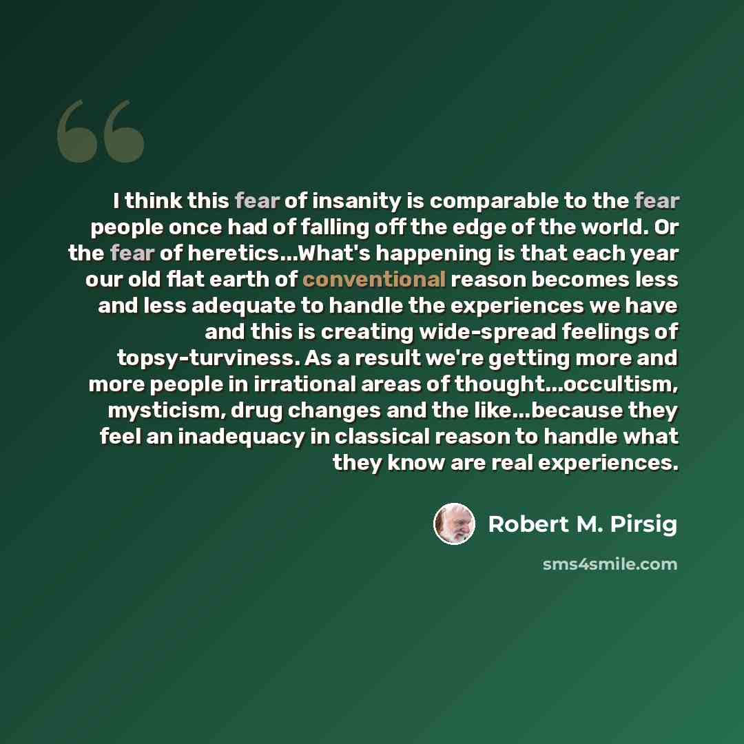 “I think this fear of insanity is comparable to the fear people once had of falling off the edge of the world. Or the fear of heretics...What's happening is that each year our old flat earth of conventional reason becomes less and less adequate to handle the experiences we have and this is creating…” quote by Robert M. Pirsig
