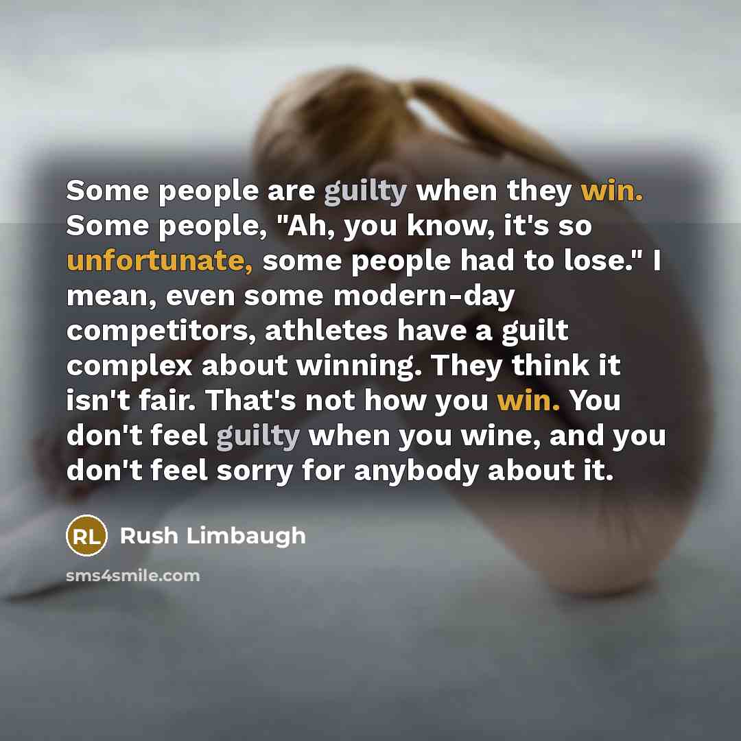 “Some people are guilty when they win. Some people, "Ah, you know, it's so unfortunate, some people had to lose." I mean, even some modern-day competitors, athletes have a guilt complex about winning. They think it isn't fair. That's not how you win. You don't feel guilty when you wine, and you…” quote by Rush Limbaugh