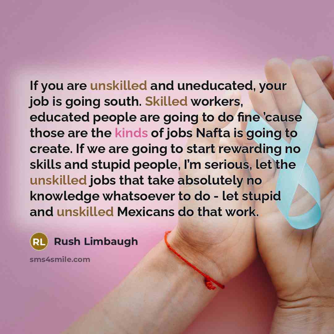 “If you are unskilled and uneducated, your job is going south. Skilled workers, educated people are going to do fine ’cause those are the kinds of jobs Nafta is going to create. If we are going to start rewarding no skills and stupid people, I’m serious, let the unskilled jobs that take absolutely…” quote by Rush Limbaugh