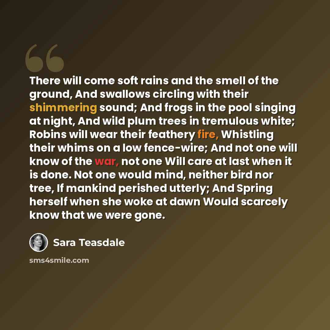 “There will come soft rains and the smell of the ground, And swallows circling with their shimmering sound; And frogs in the pool singing at night, And wild plum trees in tremulous white; Robins will wear their feathery fire, Whistling their whims on a low fence-wire; And not one will know of the…” quote by Sara Teasdale