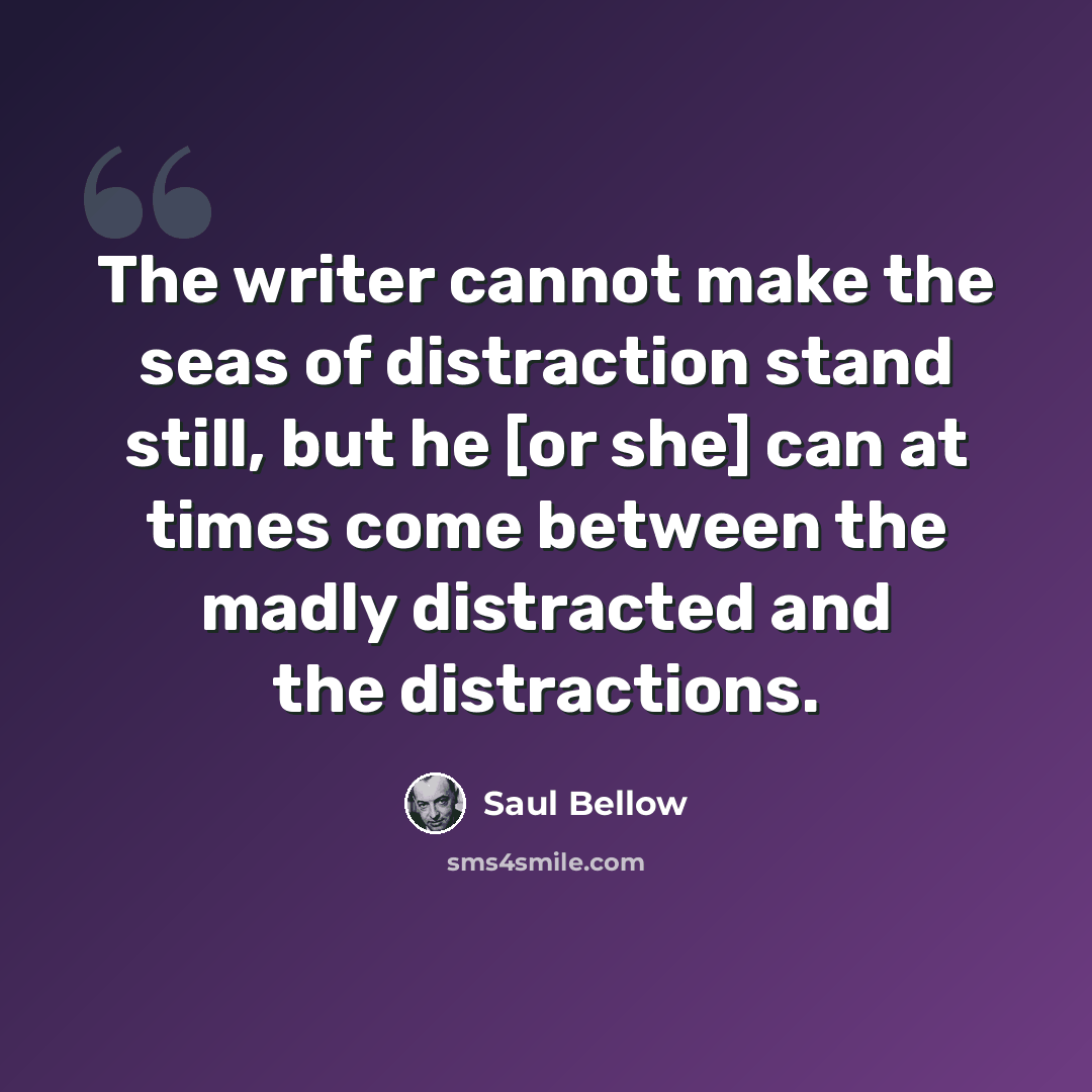 “The writer cannot make the seas of distraction stand still, but he [or she] can at times come between the madly distracted and the distractions.” quote by Saul Bellow