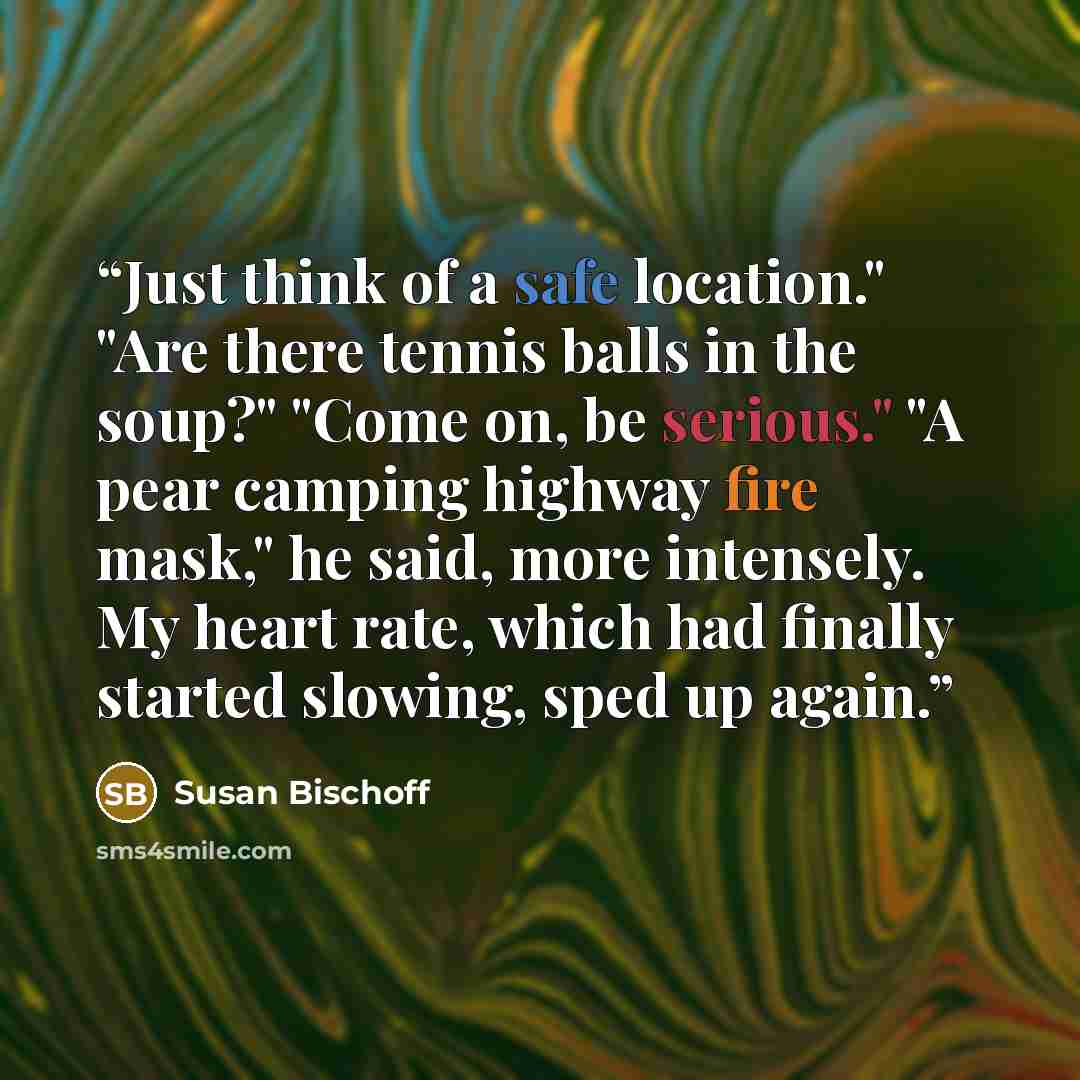 “Just think of a safe location." "Are there tennis balls in the soup?" "Come on, be serious." "A pear camping highway fire mask," he said, more intensely. My heart rate, which had finally started slowing, sped up again.” quote by Susan Bischoff