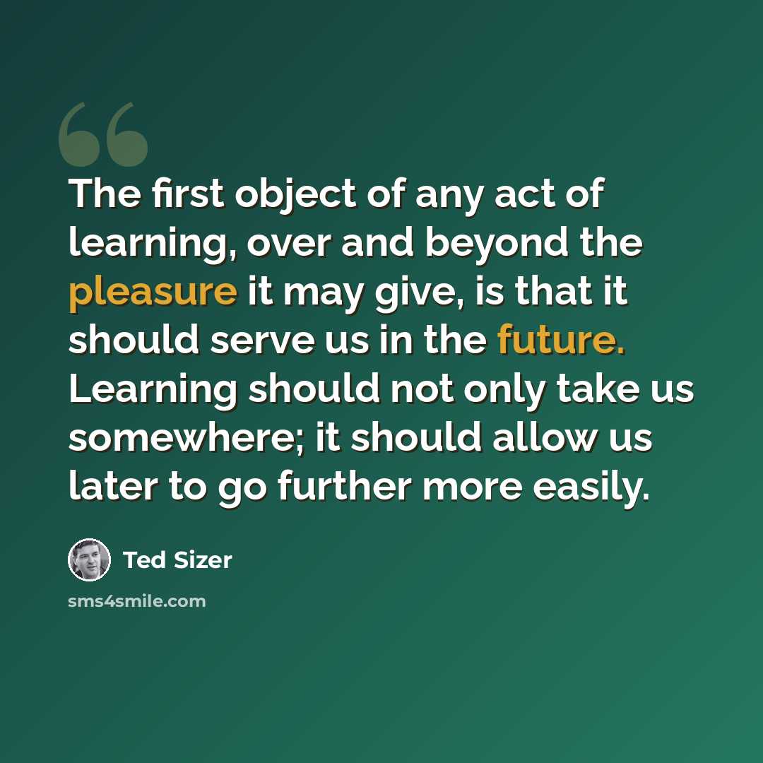 “The first object of any act of learning, over and beyond the pleasure it may give, is that it should serve us in the future. Learning should not only take us somewhere; it should allow us later to go further more easily.” quote by Ted Sizer