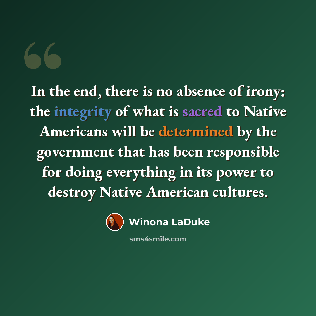 “In the end, there is no absence of irony: the integrity of what is sacred to Native Americans will be determined by the government that has been responsible for doing everything in its power to destroy Native American cultures.” quote by Winona LaDuke
