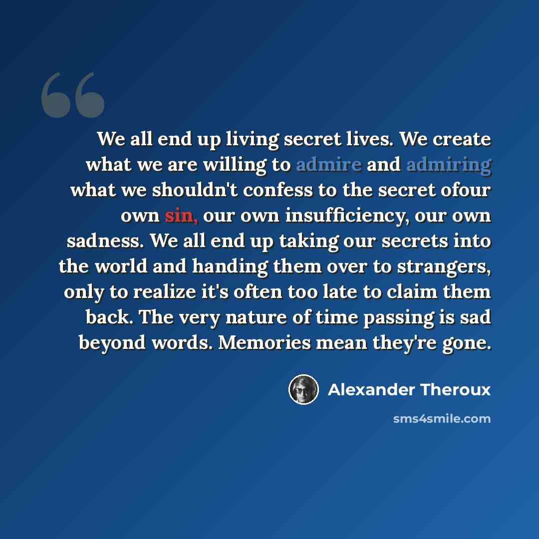 “We all end up living secret lives. We create what we are willing to admire and admiring what we shouldn't confess to the secret ofour own sin, our own insufficiency, our own sadness. We all end up taking our secrets into the world and handing them over to strangers, only to realize it's often too…” quote by Alexander Theroux