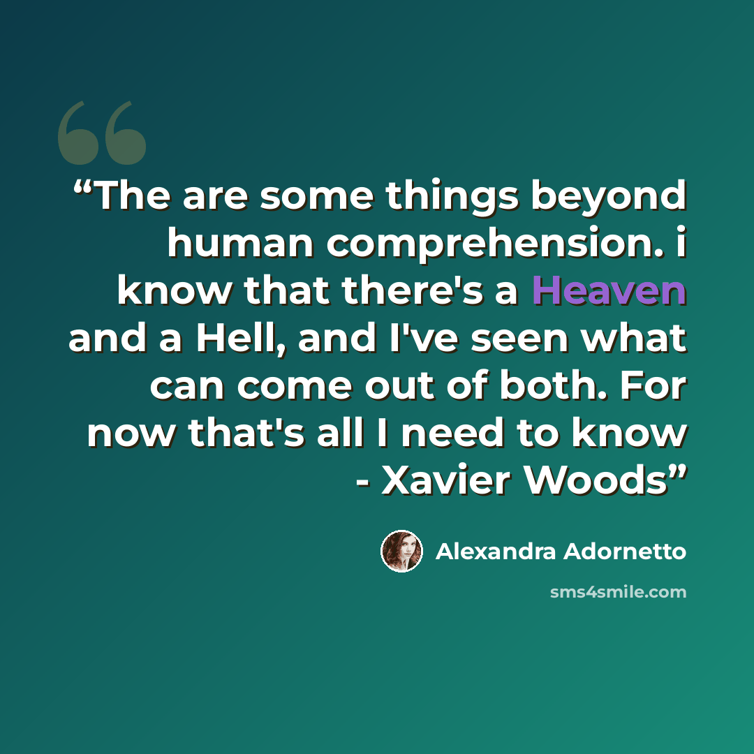 “The are some things beyond human comprehension. i know that there's a Heaven and a Hell, and I've seen what can come out of both. For now that's all I need to know - Xavier Woods” quote by Alexandra Adornetto