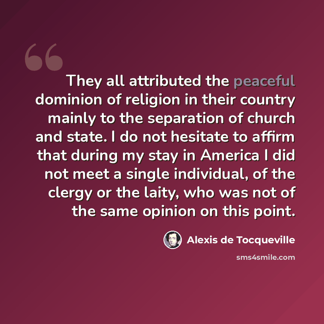 “They all attributed the peaceful dominion of religion in their country mainly to the separation of church and state. I do not hesitate to affirm that during my stay in America I did not meet a single individual, of the clergy or the laity, who was not of the same opinion on this point.” quote by Alexis de Tocqueville