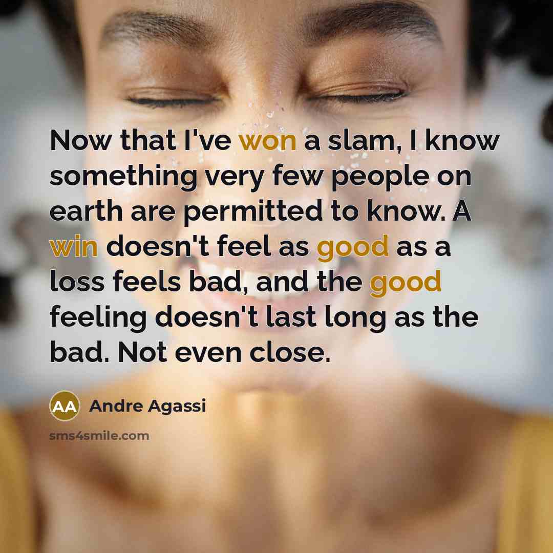 “Now that I've won a slam, I know something very few people on earth are permitted to know. A win doesn't feel as good as a loss feels bad, and the good feeling doesn't last long as the bad. Not even close.” quote by Andre Agassi