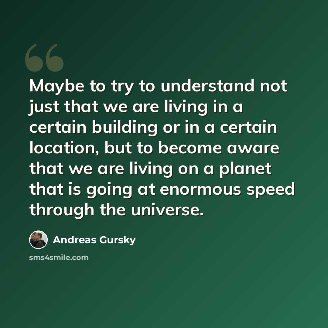 “Maybe to try to understand not just that we are living in a certain building or in a certain location, but to become aware that we are living on a planet that is going at enormous speed through the universe.” quote by Andreas Gursky