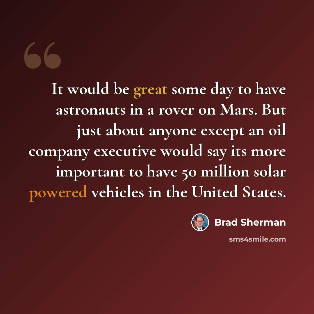 “It would be great some day to have astronauts in a rover on Mars. But just about anyone except an oil company executive would say its more important to have 50 million solar powered vehicles in the United States.” quote by Brad Sherman