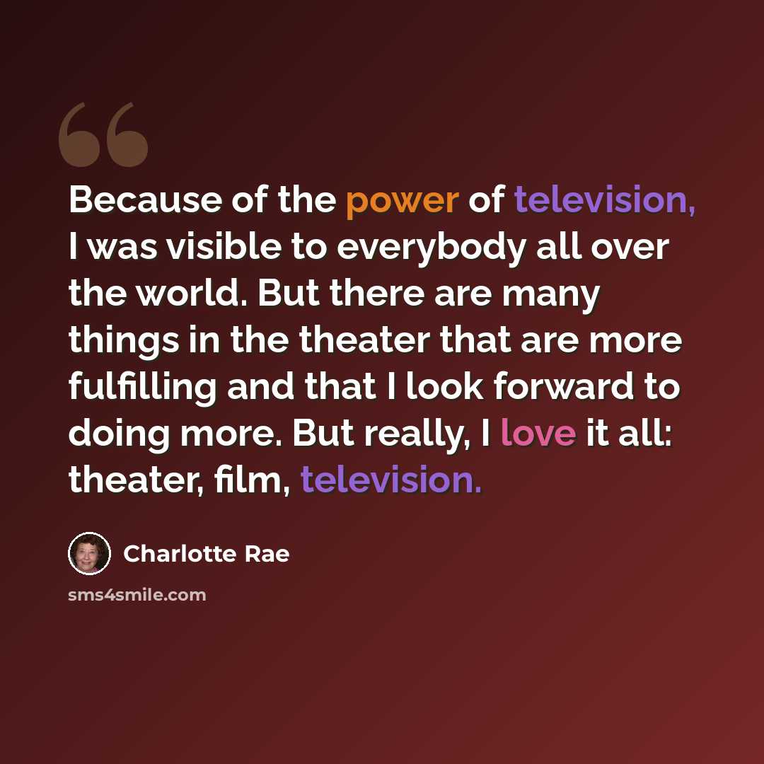 “Because of the power of television, I was visible to everybody all over the world. But there are many things in the theater that are more fulfilling and that I look forward to doing more. But really, I love it all: theater, film, television.” quote by Charlotte Rae