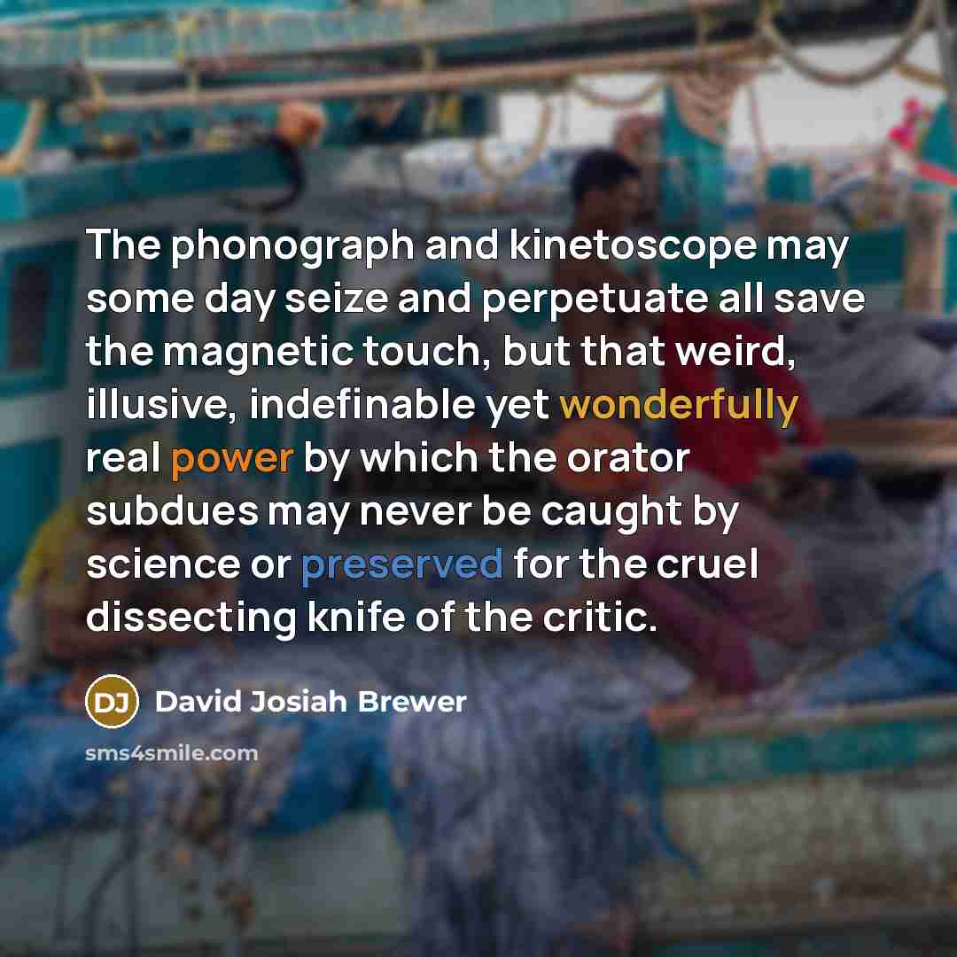 “The phonograph and kinetoscope may some day seize and perpetuate all save the magnetic touch, but that weird, illusive, indefinable yet wonderfully real power by which the orator subdues may never be caught by science or preserved for the cruel dissecting knife of the critic.” quote by David Josiah Brewer