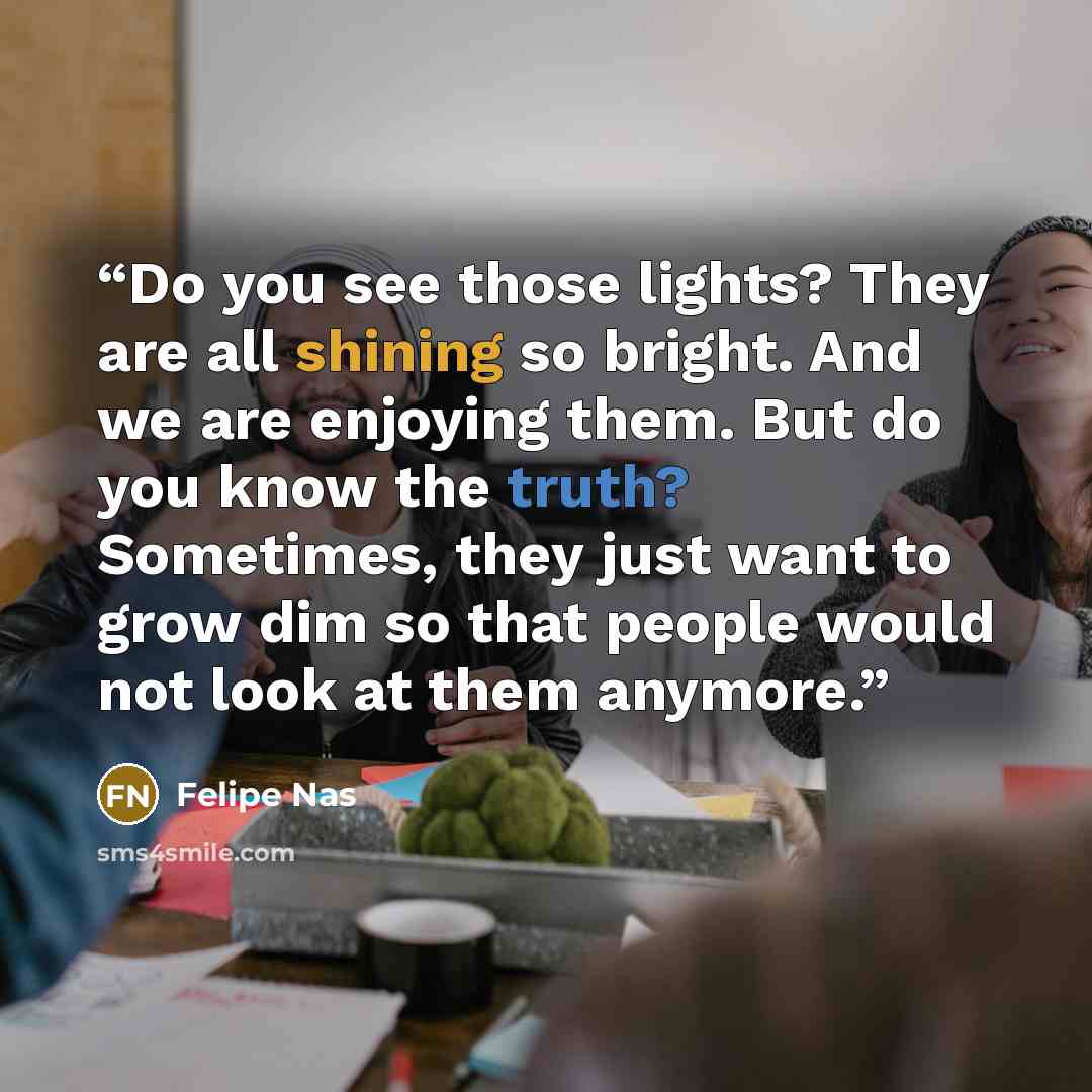 “Do you see those lights? They are all shining so bright. And we are enjoying them. But do you know the truth? Sometimes, they just want to grow dim so that people would not look at them anymore.” quote by Felipe Nas