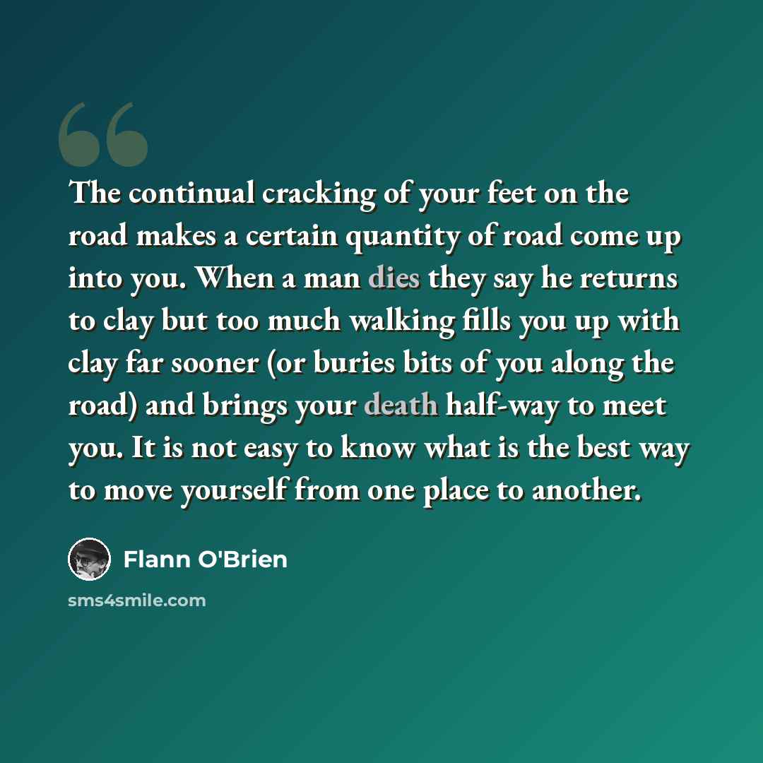 “The continual cracking of your feet on the road makes a certain quantity of road come up into you. When a man dies they say he returns to clay but too much walking fills you up with clay far sooner (or buries bits of you along the road) and brings your death half-way to meet you. It is not easy to…” quote by Flann O'Brien
