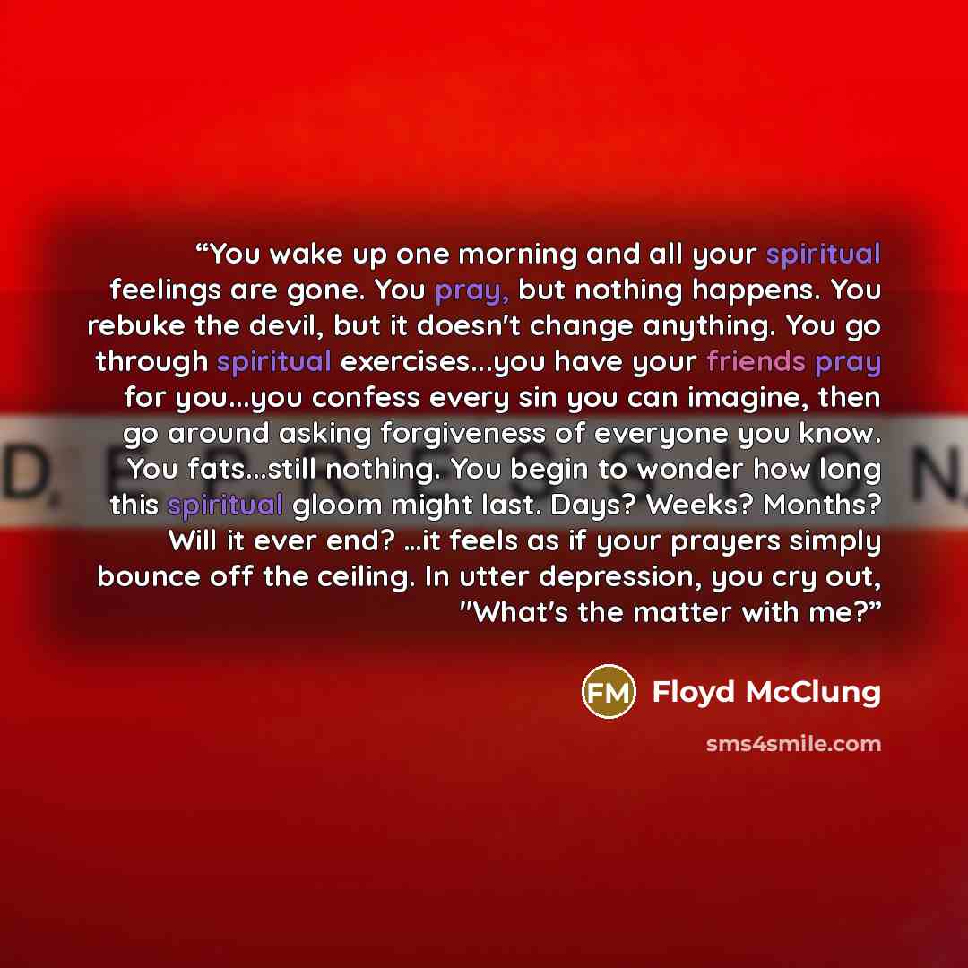 “You wake up one morning and all your spiritual feelings are gone. You pray, but nothing happens. You rebuke the devil, but it doesn't change anything. You go through spiritual exercises...you have your friends pray for you...you confess every sin you can imagine, then go around asking forgiveness…” quote by Floyd McClung