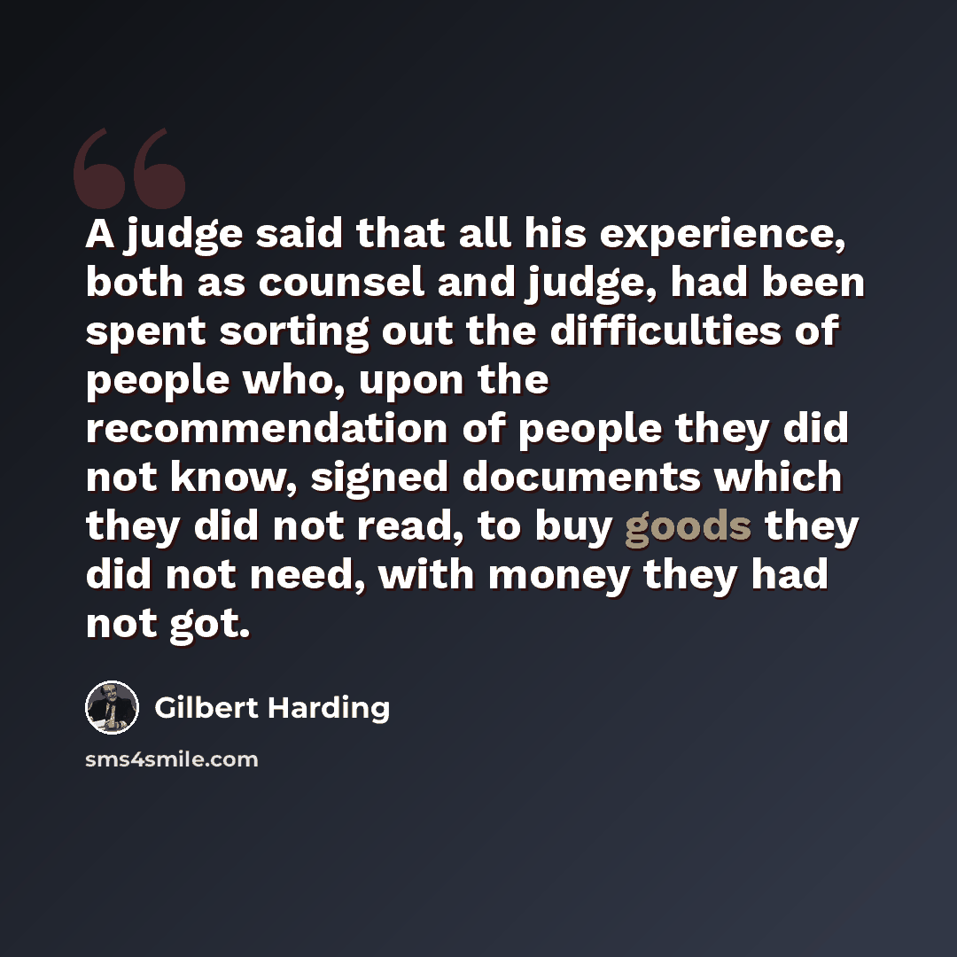 “A judge said that all his experience, both as counsel and judge, had been spent sorting out the difficulties of people who, upon the recommendation of people they did not know, signed documents which they did not read, to buy goods they did not need, with money they had not got.” quote by Gilbert Harding