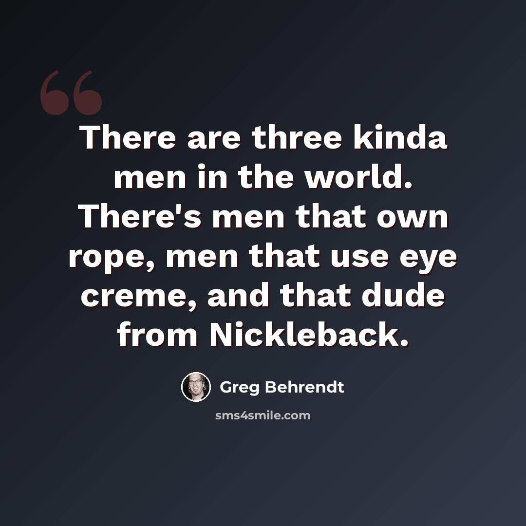 “There are three kinda men in the world. There's men that own rope, men that use eye creme, and that dude from Nickleback.” quote by Greg Behrendt