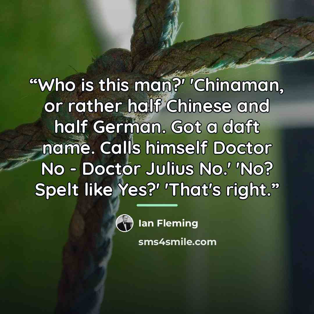 “Who is this man?' 'Chinaman, or rather half Chinese and half German. Got a daft name. Calls himself Doctor No - Doctor Julius No.' 'No? Spelt like Yes?' 'That's right.” quote by Ian Fleming