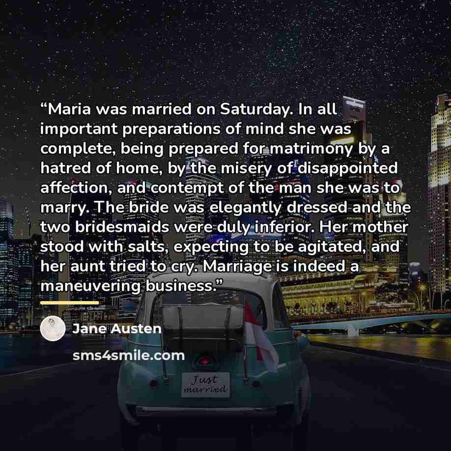 “Maria was married on Saturday. In all important preparations of mind she was complete, being prepared for matrimony by a hatred of home, by the misery of disappointed affection, and contempt of the man she was to marry. The bride was elegantly dressed and the two bridesmaids were duly inferior…” quote by Jane Austen
