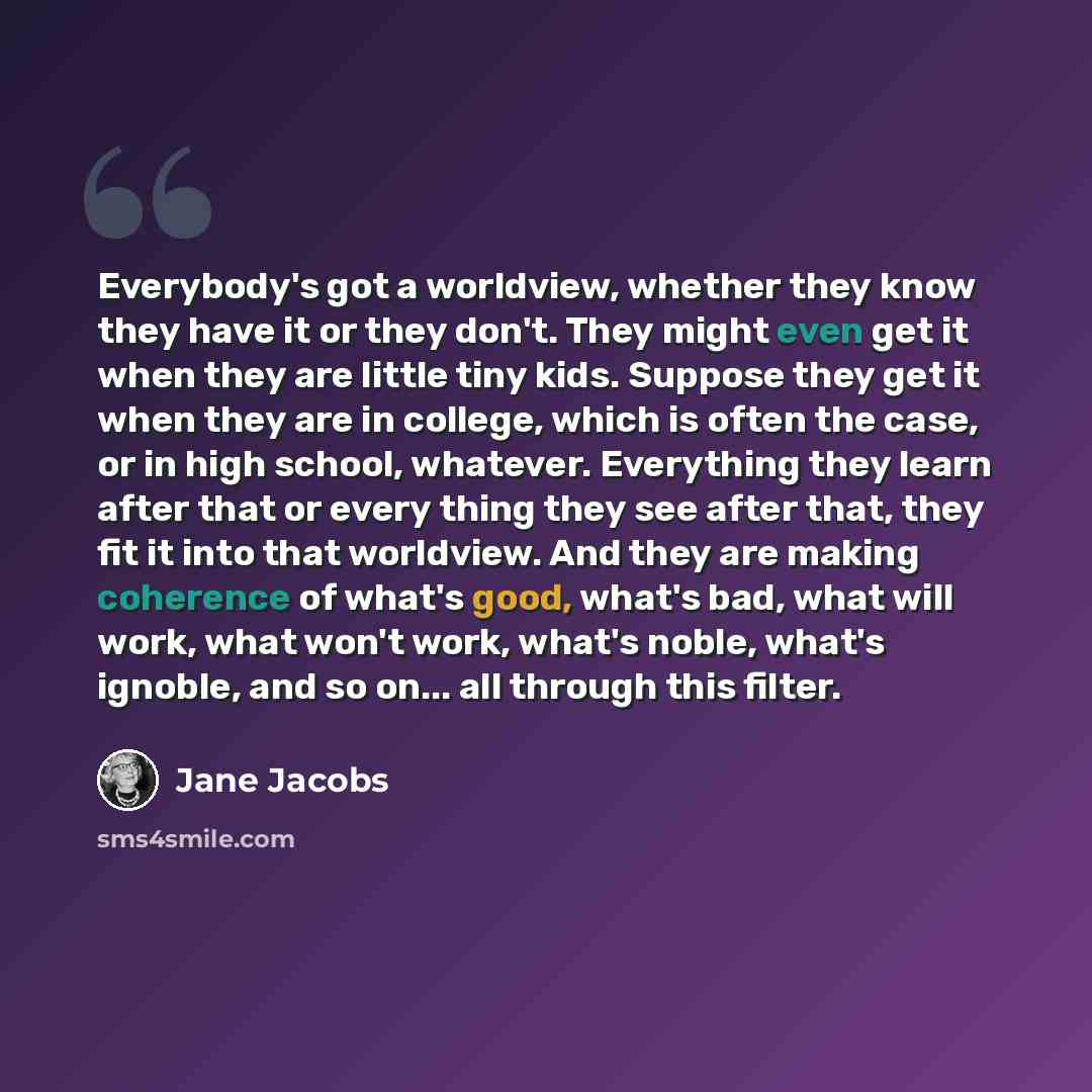 “Everybody's got a worldview, whether they know they have it or they don't. They might even get it when they are little tiny kids. Suppose they get it when they are in college, which is often the case, or in high school, whatever. Everything they learn after that or every thing they see after that…” quote by Jane Jacobs