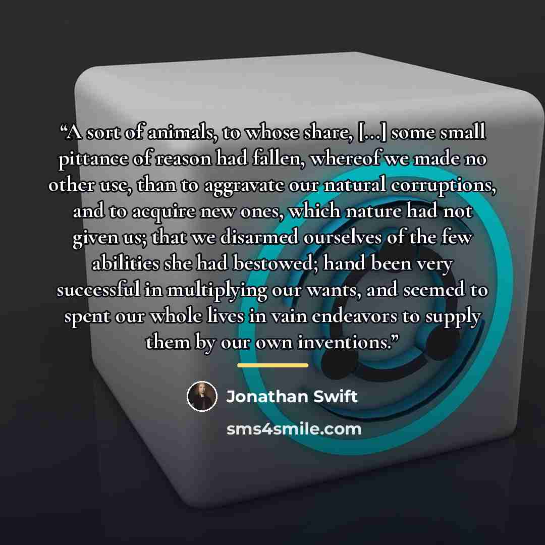 “A sort of animals, to whose share, [...] some small pittance of reason had fallen, whereof we made no other use, than to aggravate our natural corruptions, and to acquire new ones, which nature had not given us; that we disarmed ourselves of the few abilities she had bestowed; hand been very…” quote by Jonathan Swift