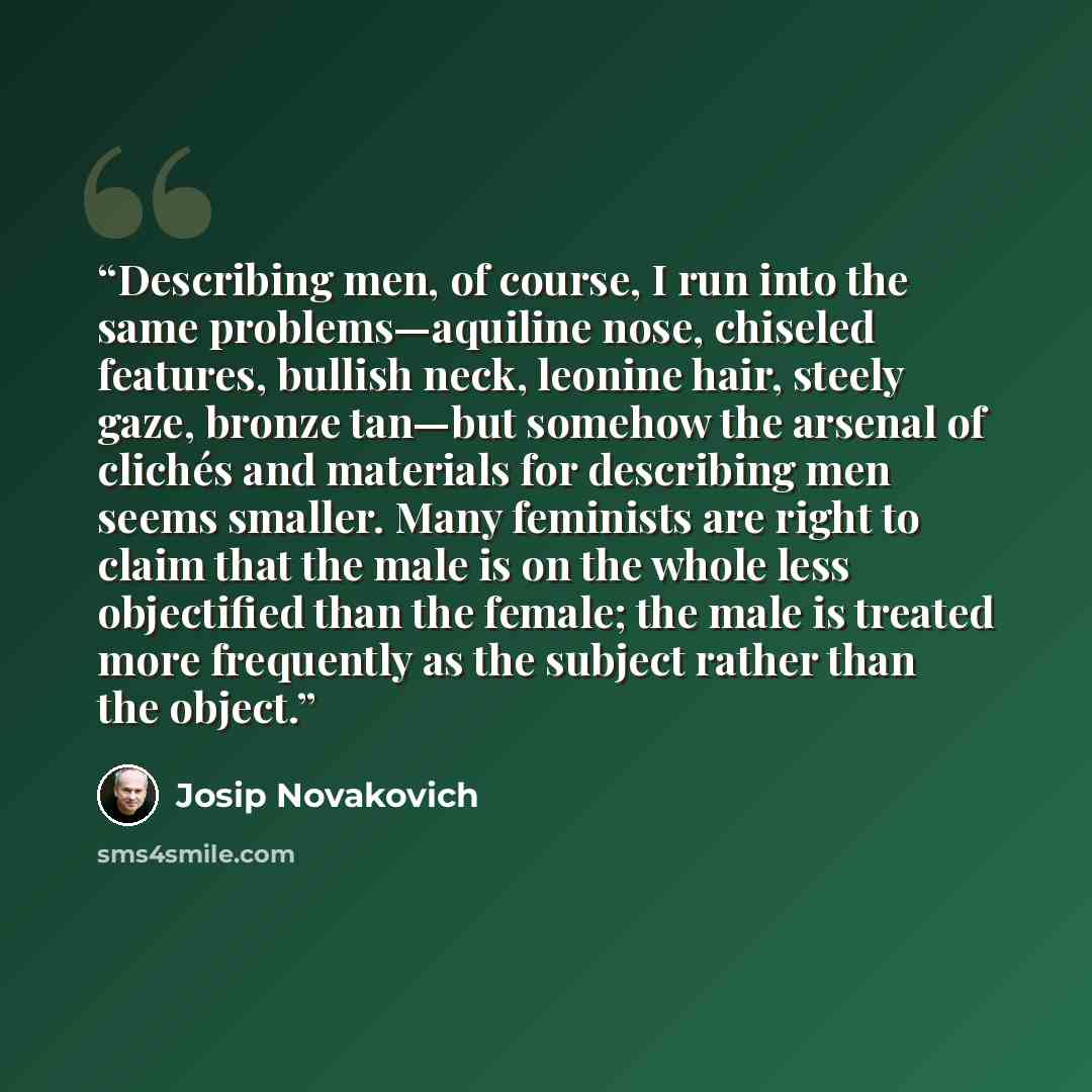“Describing men, of course, I run into the same problems—aquiline nose, chiseled features, bullish neck, leonine hair, steely gaze, bronze tan—but somehow the arsenal of clichés and materials for describing men seems smaller. Many feminists are right to claim that the male is on the whole less…” quote by Josip Novakovich