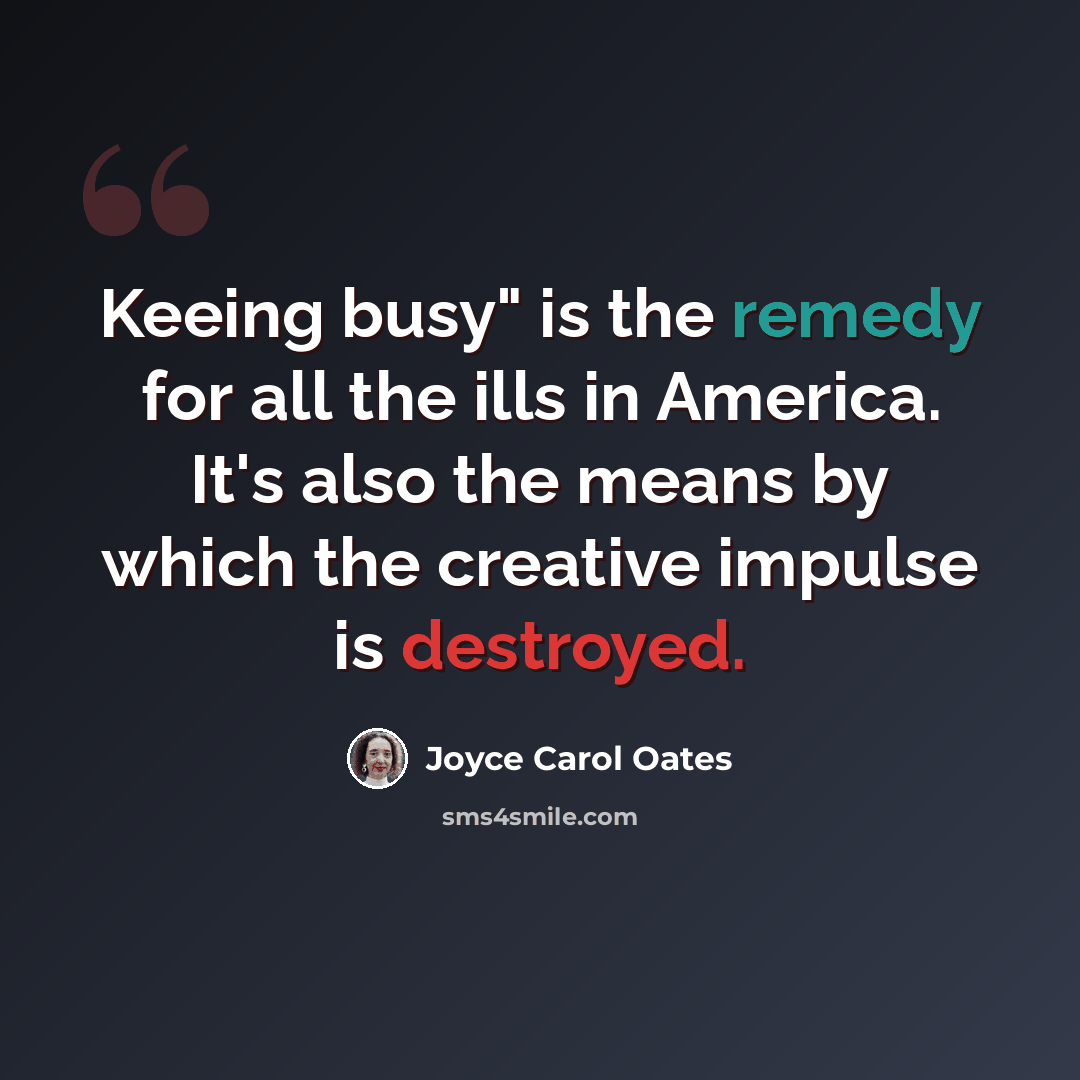 “Keeing busy" is the remedy for all the ills in America. It's also the means by which the creative impulse is destroyed.” quote by Joyce Carol Oates