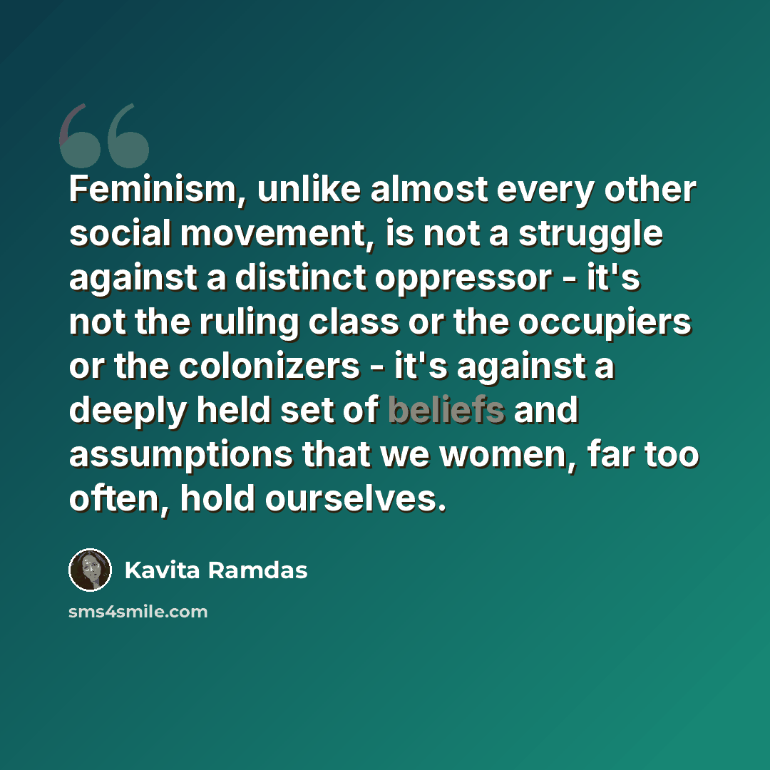 “Feminism, unlike almost every other social movement, is not a struggle against a distinct oppressor - it's not the ruling class or the occupiers or the colonizers - it's against a deeply held set of beliefs and assumptions that we women, far too often, hold ourselves.” quote by Kavita Ramdas