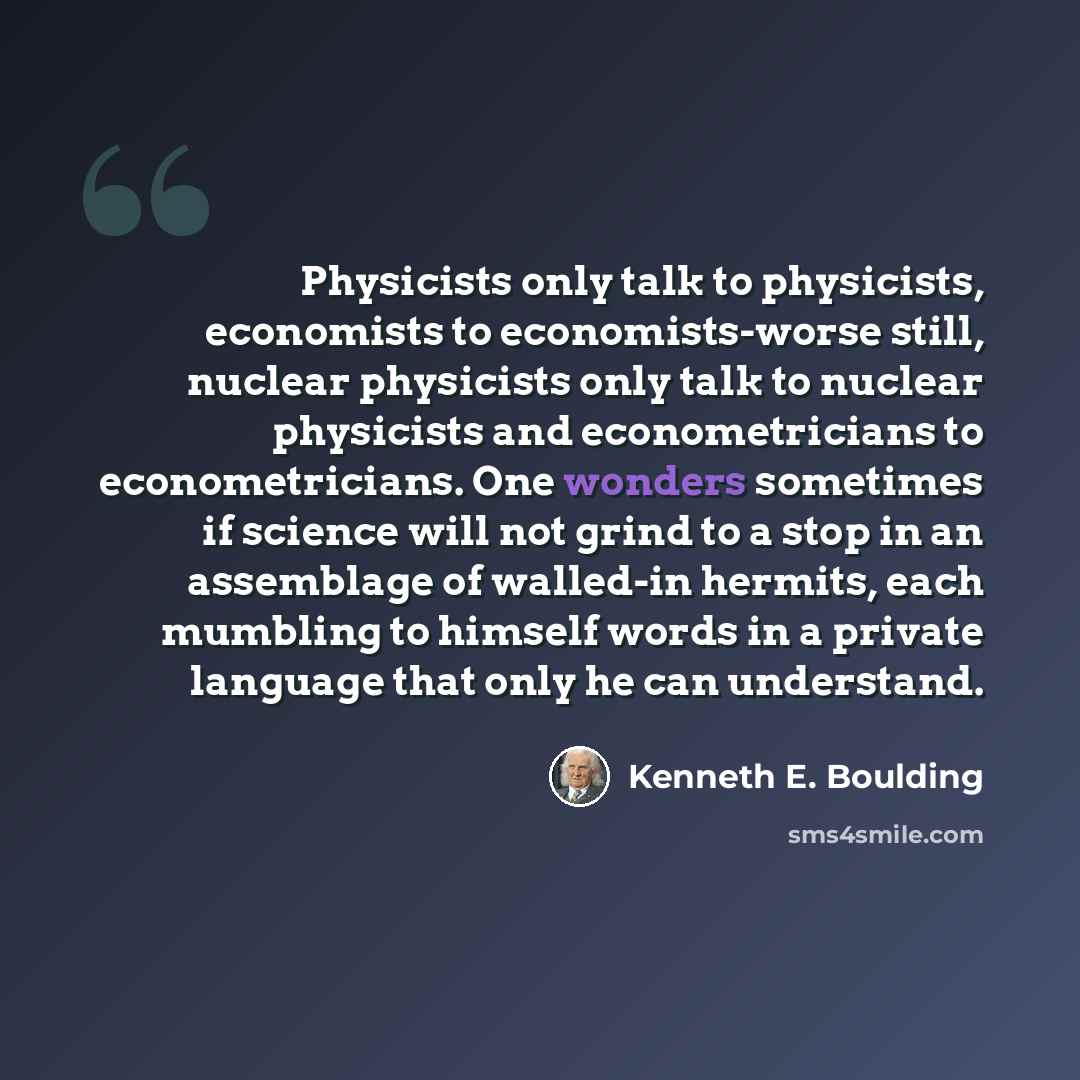 “Physicists only talk to physicists, economists to economists-worse still, nuclear physicists only talk to nuclear physicists and econometricians to econometricians. One wonders sometimes if science will not grind to a stop in an assemblage of walled-in hermits, each mumbling to himself words in a…” quote by Kenneth E. Boulding