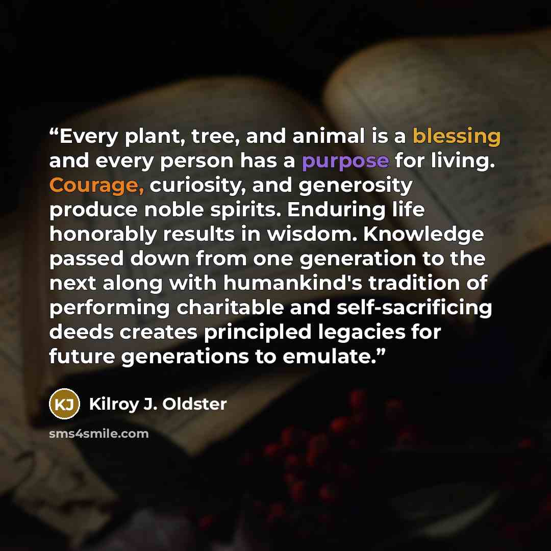 “Every plant, tree, and animal is a blessing and every person has a purpose for living. Courage, curiosity, and generosity produce noble spirits. Enduring life honorably results in wisdom. Knowledge passed down from one generation to the next along with humankind's tradition of performing…” quote by Kilroy J. Oldster