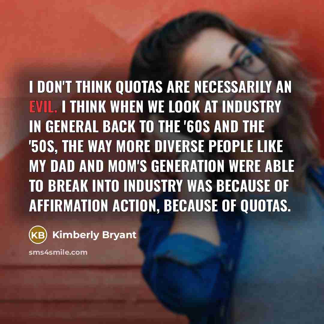 “I don't think quotas are necessarily an evil. I think when we look at industry in general back to the '60s and the '50s, the way more diverse people like my dad and mom's generation were able to break into industry was because of affirmation action, because of quotas.” quote by Kimberly Bryant