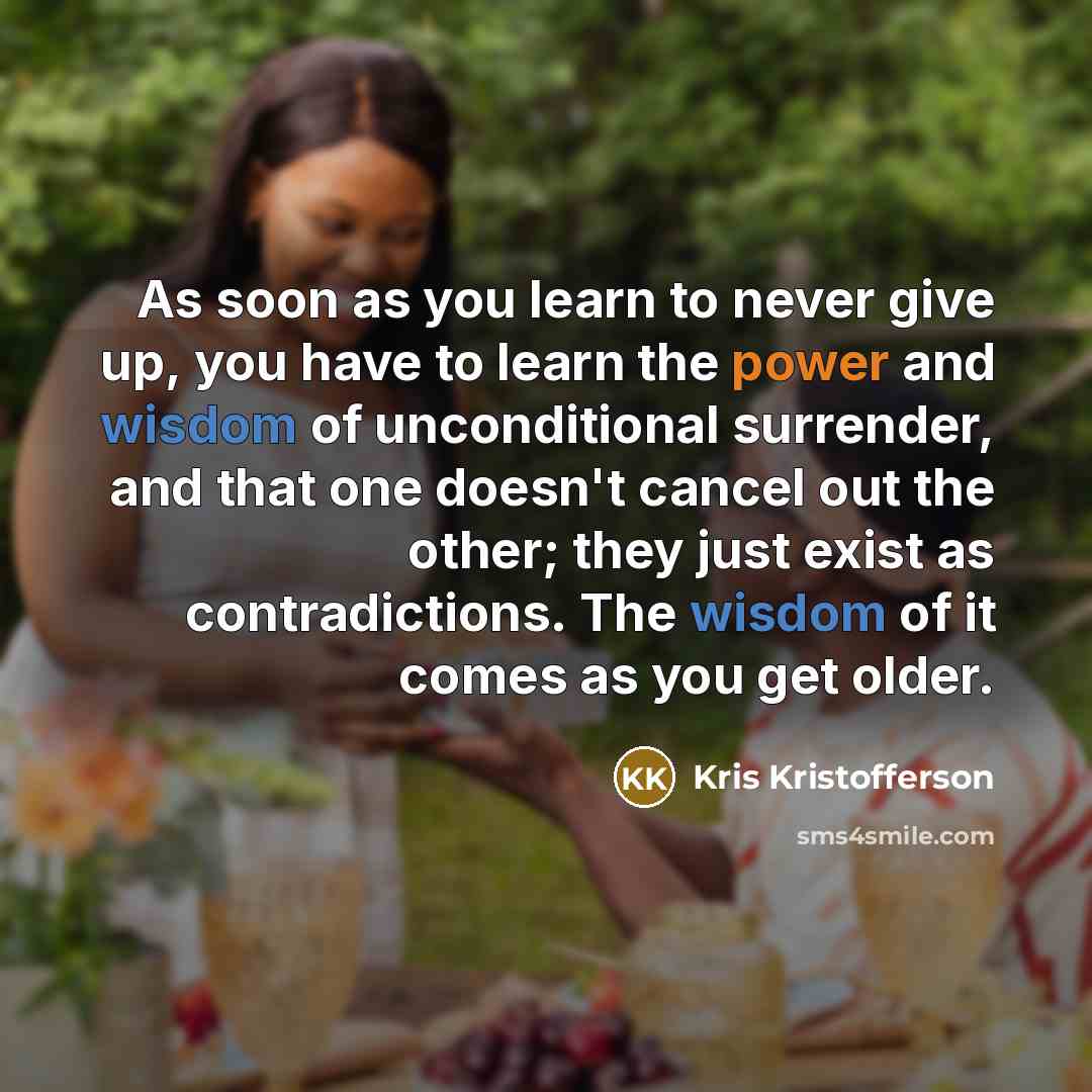 “As soon as you learn to never give up, you have to learn the power and wisdom of unconditional surrender, and that one doesn't cancel out the other; they just exist as contradictions. The wisdom of it comes as you get older.” quote by Kris Kristofferson