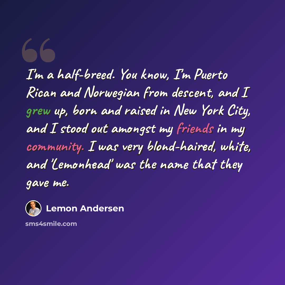 “I'm a half-breed. You know, I'm Puerto Rican and Norwegian from descent, and I grew up, born and raised in New York City, and I stood out amongst my friends in my community. I was very blond-haired, white, and 'Lemonhead' was the name that they gave me.” quote by Lemon Andersen