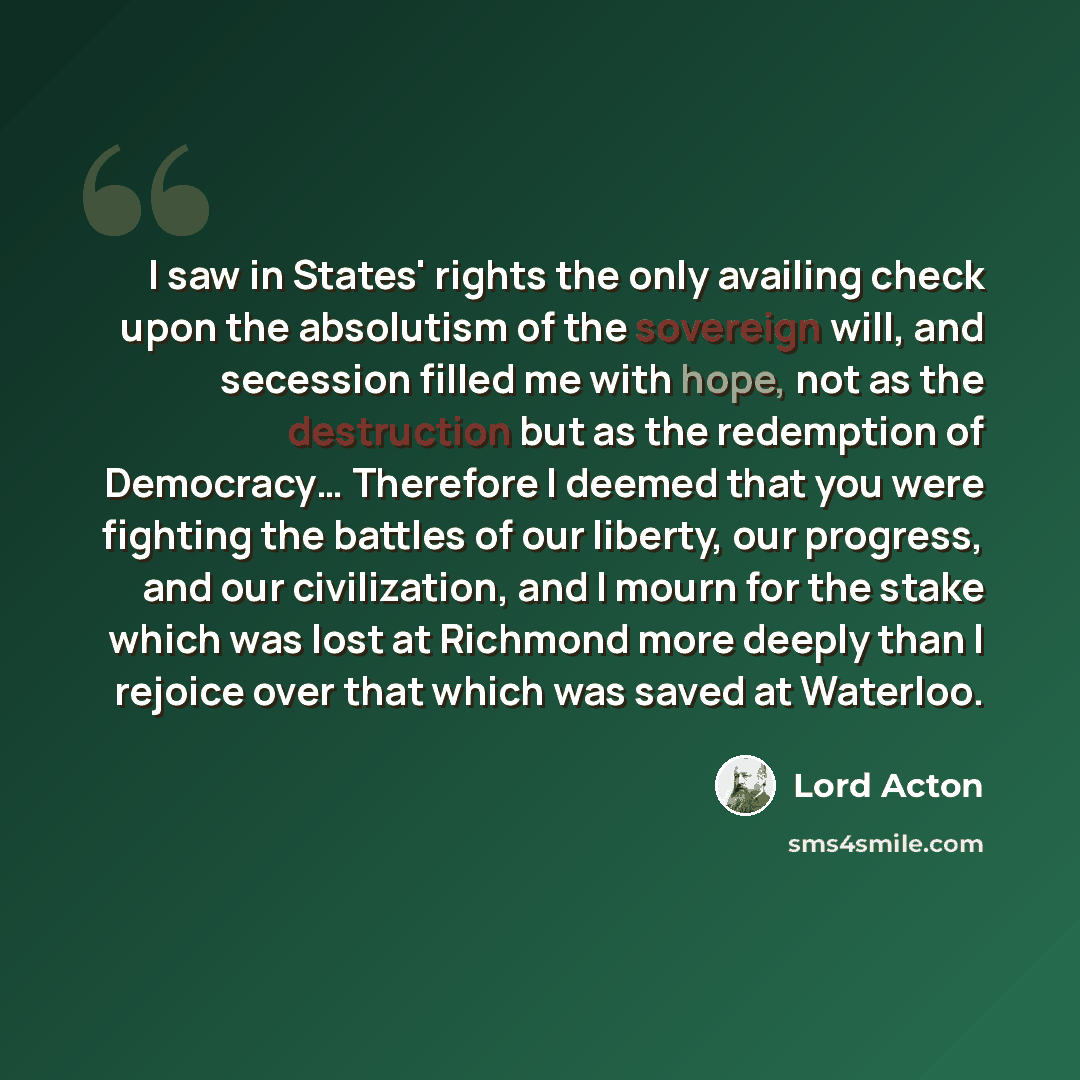 “I saw in States' rights the only availing check upon the absolutism of the sovereign will, and secession filled me with hope, not as the destruction but as the redemption of Democracy… Therefore I deemed that you were fighting the battles of our liberty, our progress, and our civilization, and I…” quote by Lord Acton