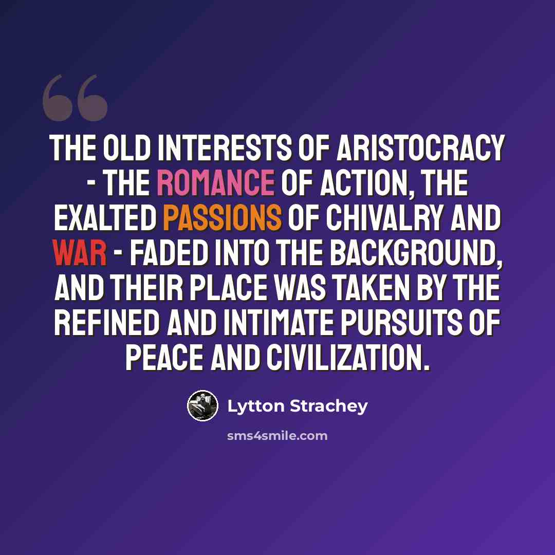 “The old interests of aristocracy - the romance of action, the exalted passions of chivalry and war - faded into the background, and their place was taken by the refined and intimate pursuits of peace and civilization.” quote by Lytton Strachey