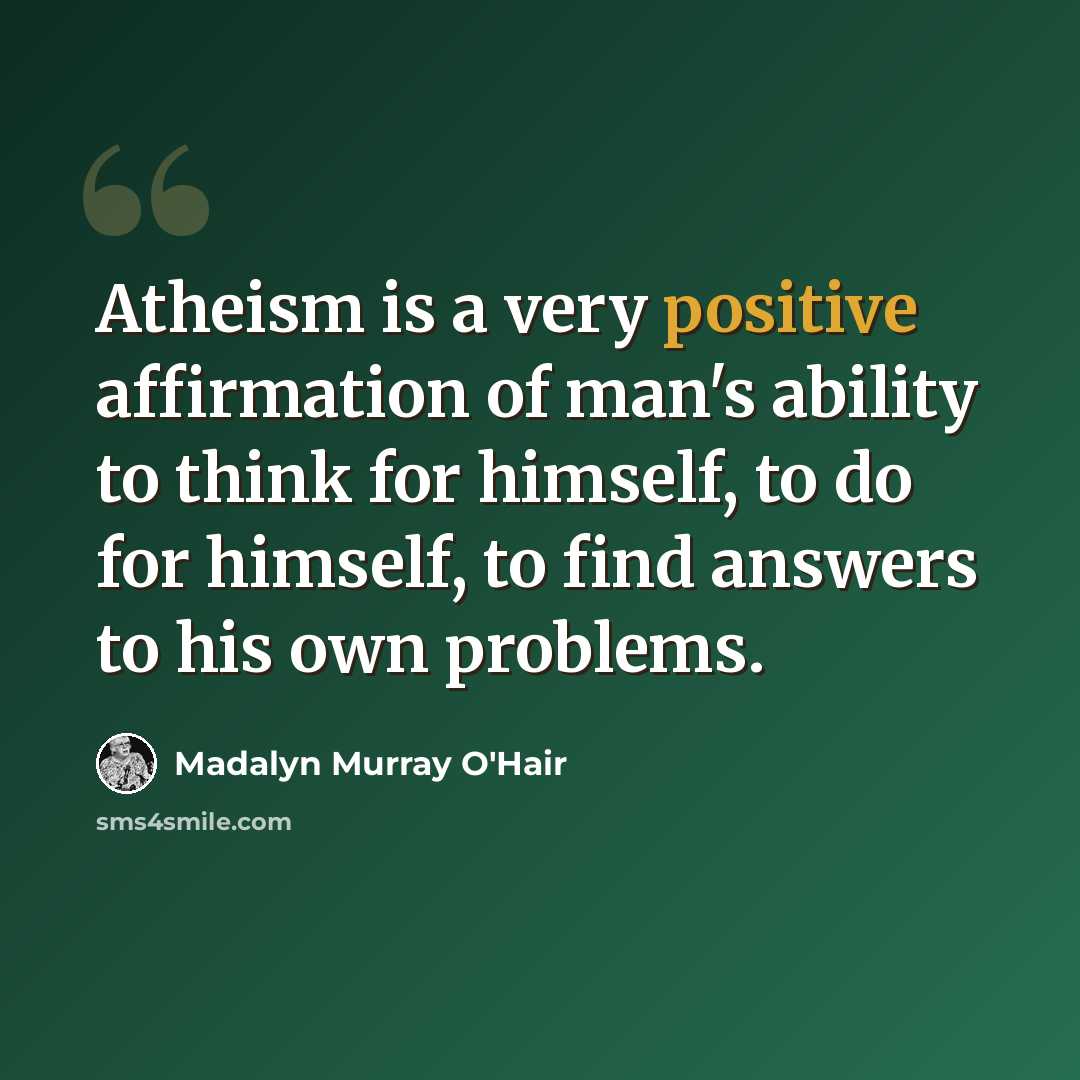 “Atheism is a very positive affirmation of man's ability to think for himself, to do for himself, to find answers to his own problems.” quote by Madalyn Murray O'Hair