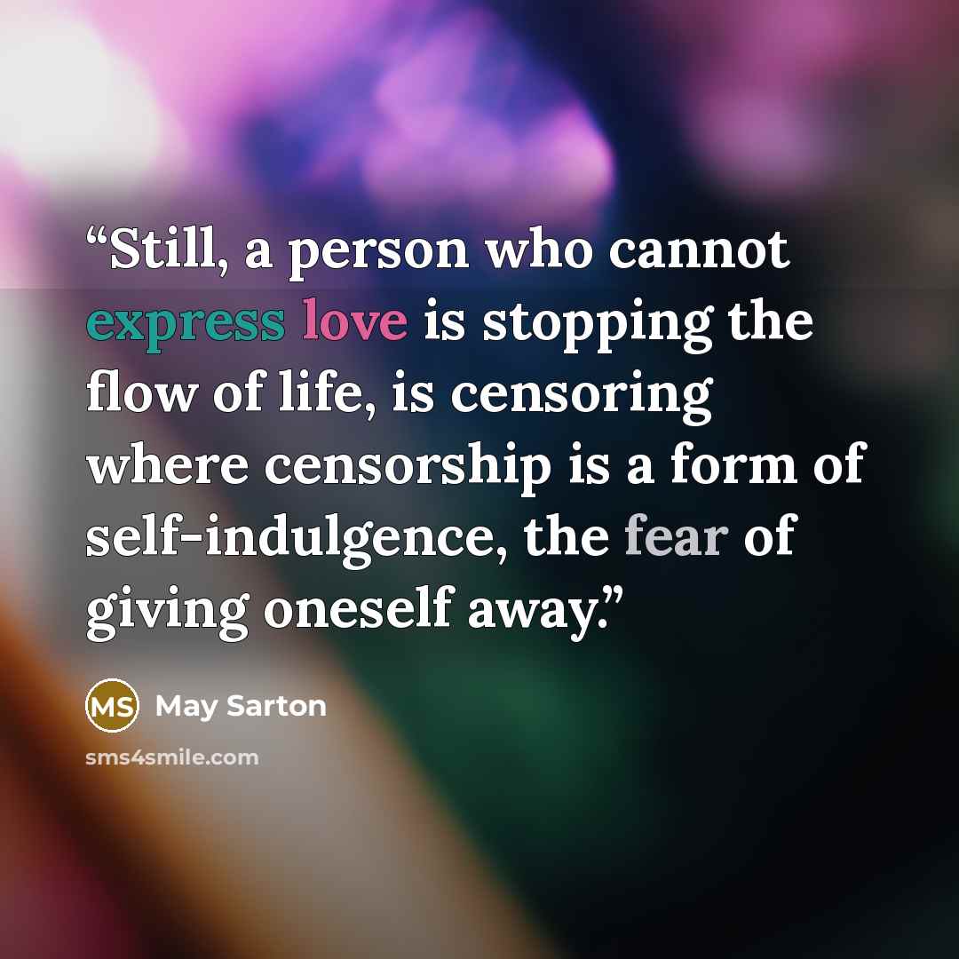 “Still, a person who cannot express love is stopping the flow of life, is censoring where censorship is a form of self-indulgence, the fear of giving oneself away.” quote by May Sarton