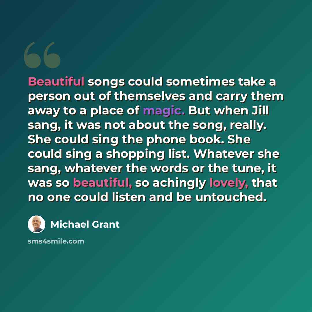 “Beautiful songs could sometimes take a person out of themselves and carry them away to a place of magic. But when Jill sang, it was not about the song, really. She could sing the phone book. She could sing a shopping list. Whatever she sang, whatever the words or the tune, it was so beautiful, so…” quote by Michael Grant