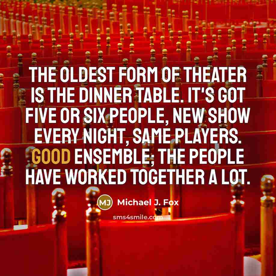 “The oldest form of theater is the dinner table. It's got five or six people, new show every night, same players. Good ensemble; the people have worked together a lot.” quote by Michael J. Fox
