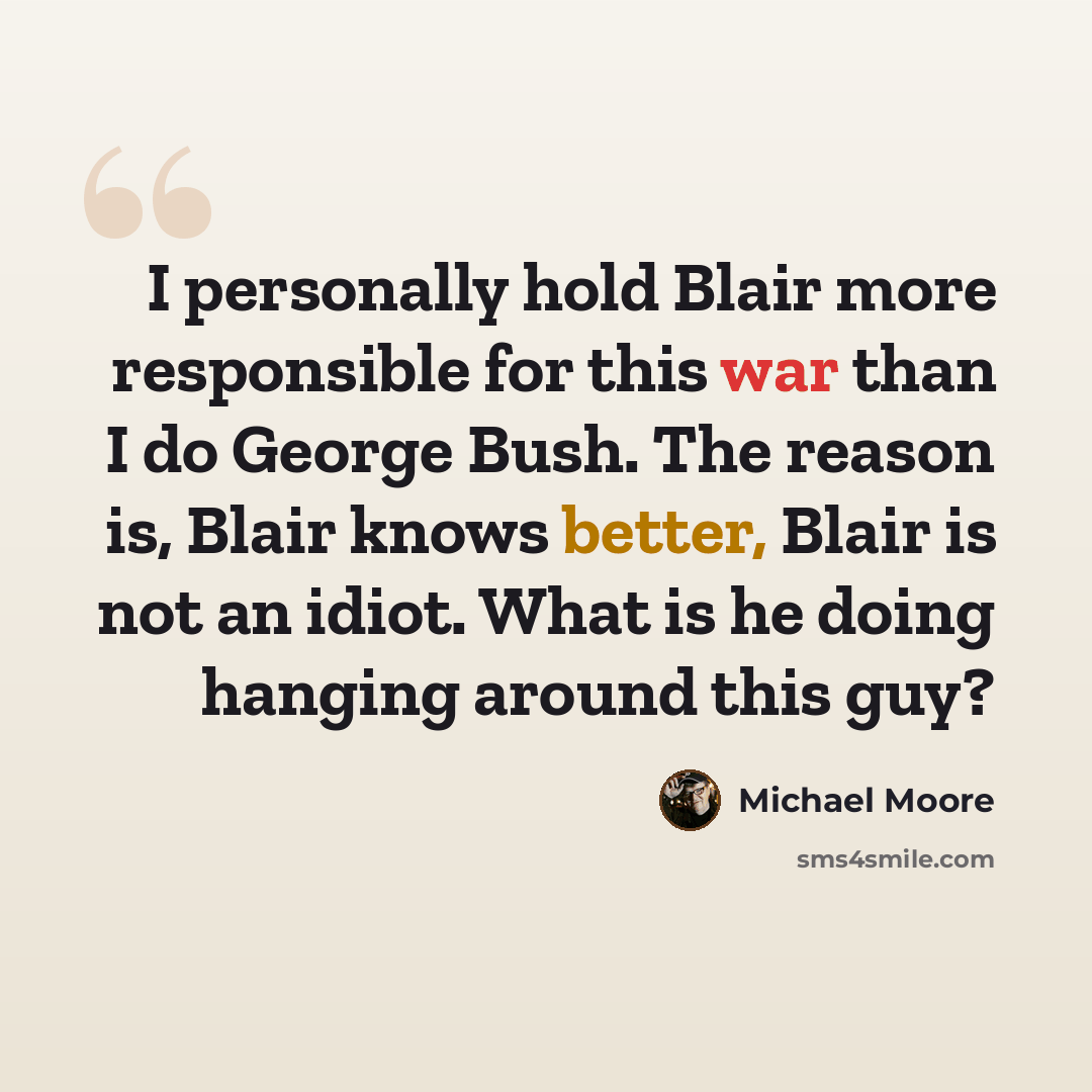 “I personally hold Blair more responsible for this war than I do George Bush. The reason is, Blair knows better, Blair is not an idiot. What is he doing hanging around this guy?” quote by Michael Moore