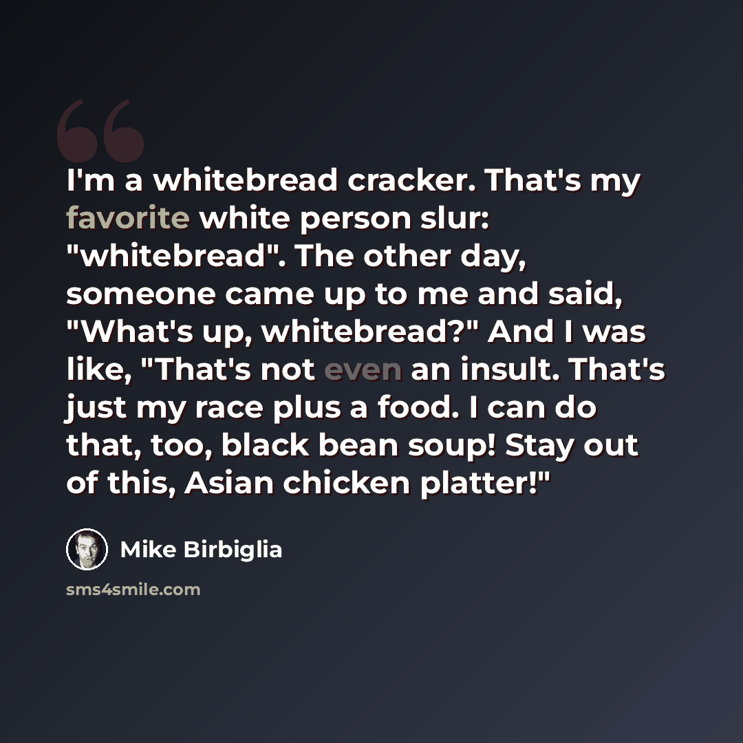 “I'm a whitebread cracker. That's my favorite white person slur: "whitebread". The other day, someone came up to me and said, "What's up, whitebread?" And I was like, "That's not even an insult. That's just my race plus a food. I can do that, too, black bean soup! Stay out of this, Asian chicken…” quote by Mike Birbiglia